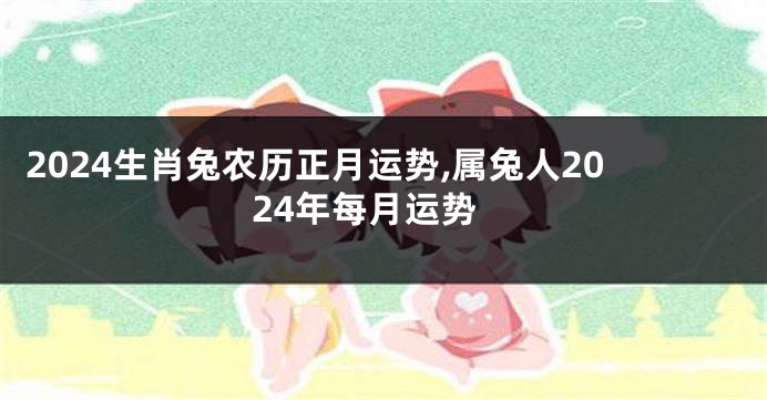 2024生肖兔农历正月运势,属兔人2024年每月运势