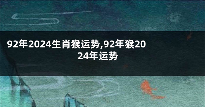 92年2024生肖猴运势,92年猴2024年运势
