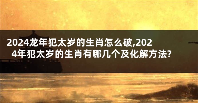 2024龙年犯太岁的生肖怎么破,2024年犯太岁的生肖有哪几个及化解方法?