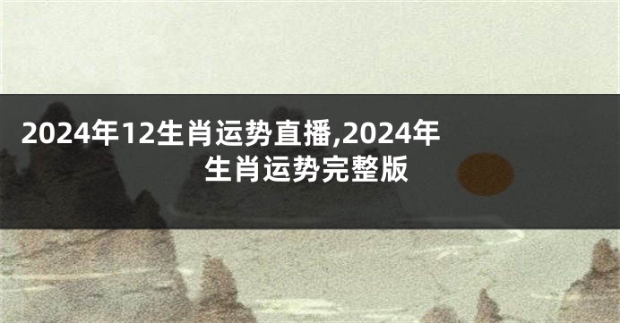 2024年12生肖运势直播,2024年生肖运势完整版
