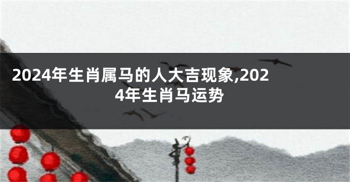 2024年生肖属马的人大吉现象,2024年生肖马运势