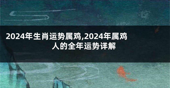 2024年生肖运势属鸡,2024年属鸡人的全年运势详解