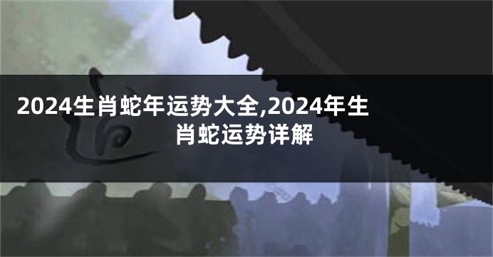2024生肖蛇年运势大全,2024年生肖蛇运势详解