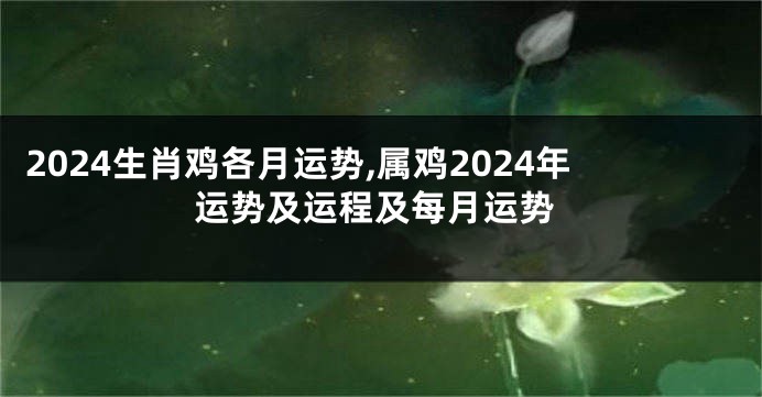 2024生肖鸡各月运势,属鸡2024年运势及运程及每月运势