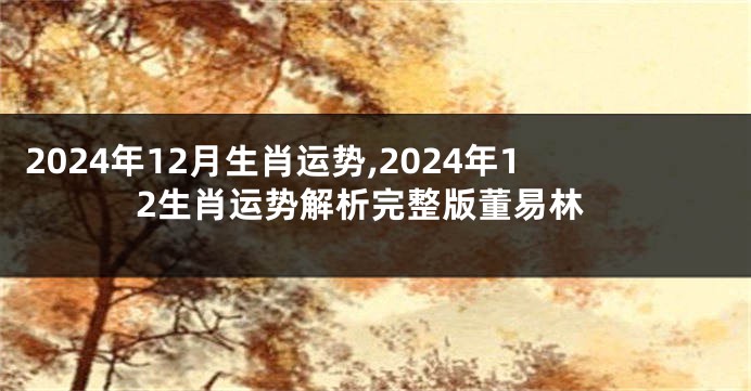 2024年12月生肖运势,2024年12生肖运势解析完整版董易林