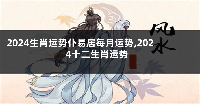 2024生肖运势仆易居每月运势,2024十二生肖运势