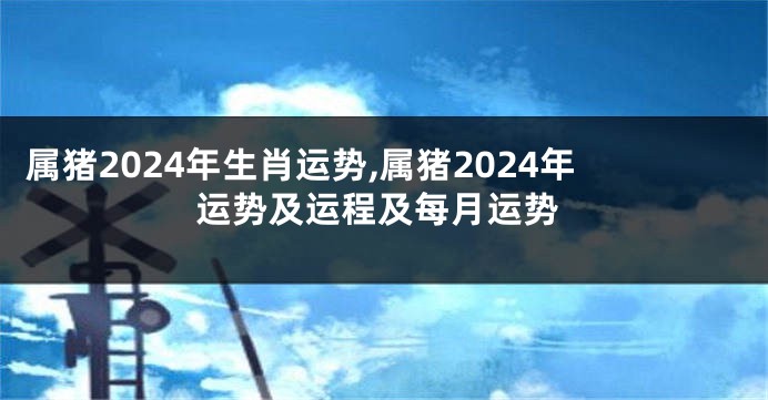 属猪2024年生肖运势,属猪2024年运势及运程及每月运势