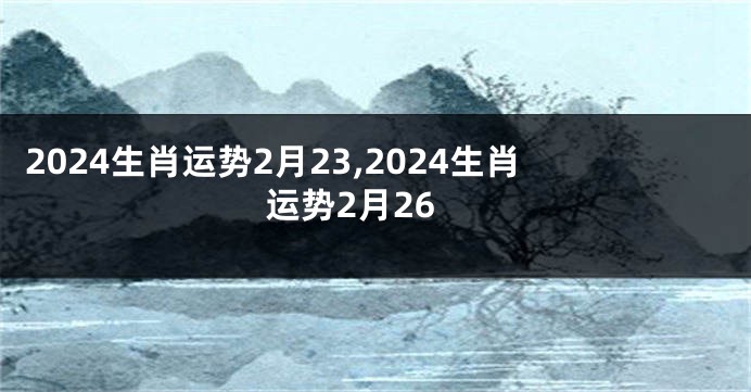 2024生肖运势2月23,2024生肖运势2月26