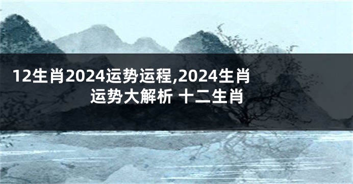 12生肖2024运势运程,2024生肖运势大解析 十二生肖