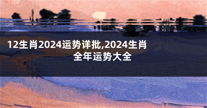 12生肖2024运势详批,2024生肖全年运势大全