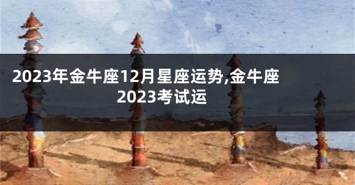 2023年金牛座12月星座运势,金牛座2023考试运