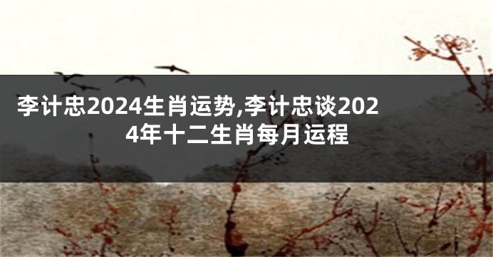 李计忠2024生肖运势,李计忠谈2024年十二生肖每月运程