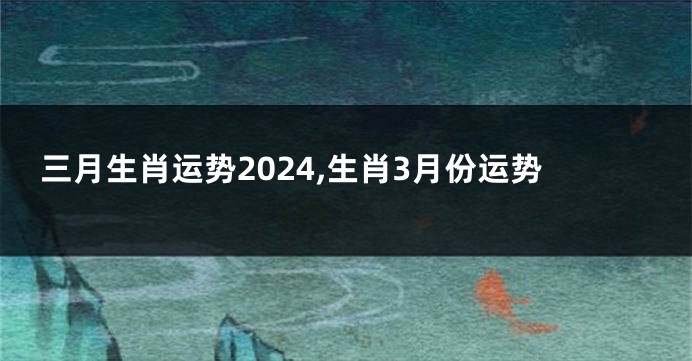 三月生肖运势2024,生肖3月份运势