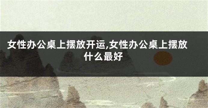 女性办公桌上摆放开运,女性办公桌上摆放什么最好