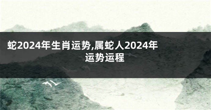蛇2024年生肖运势,属蛇人2024年运势运程