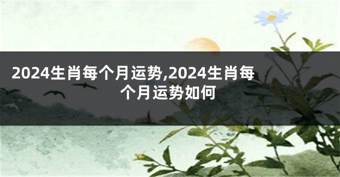 2024生肖每个月运势,2024生肖每个月运势如何