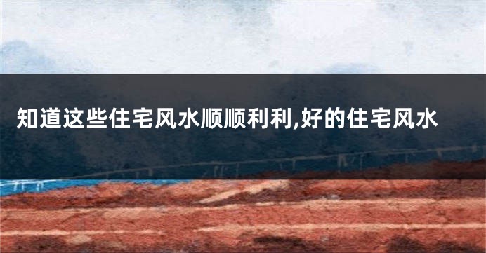 知道这些住宅风水顺顺利利,好的住宅风水