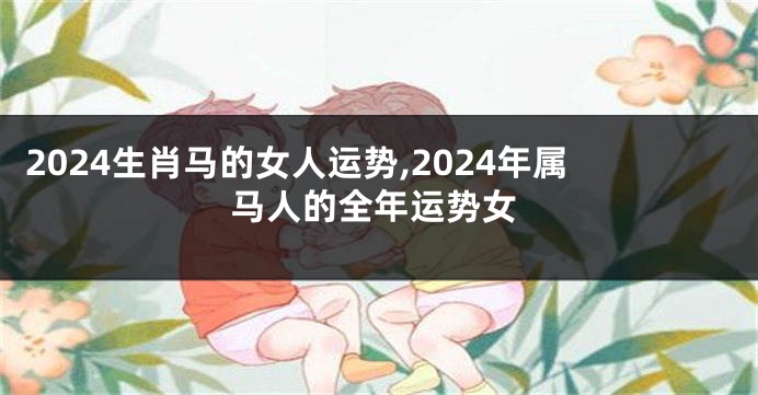 2024生肖马的女人运势,2024年属马人的全年运势女