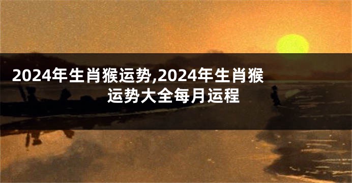 2024年生肖猴运势,2024年生肖猴运势大全每月运程