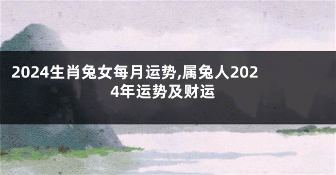 2024生肖兔女每月运势,属兔人2024年运势及财运
