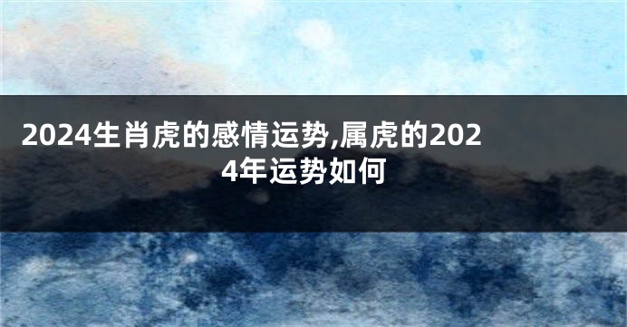 2024生肖虎的感情运势,属虎的2024年运势如何