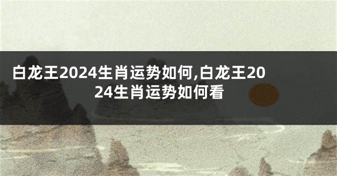 白龙王2024生肖运势如何,白龙王2024生肖运势如何看