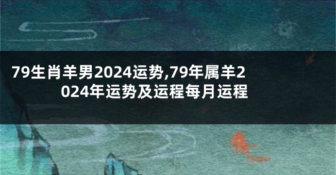 79生肖羊男2024运势,79年属羊2024年运势及运程每月运程