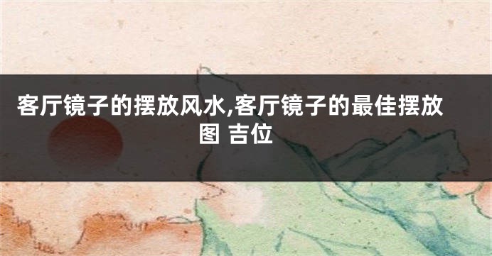 客厅镜子的摆放风水,客厅镜子的最佳摆放图 吉位