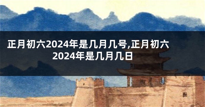 正月初六2024年是几月几号,正月初六2024年是几月几日