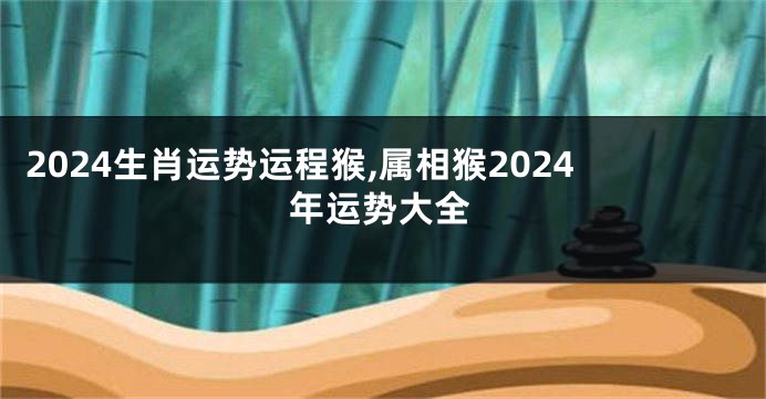2024生肖运势运程猴,属相猴2024年运势大全