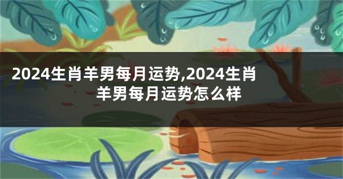 2024生肖羊男每月运势,2024生肖羊男每月运势怎么样