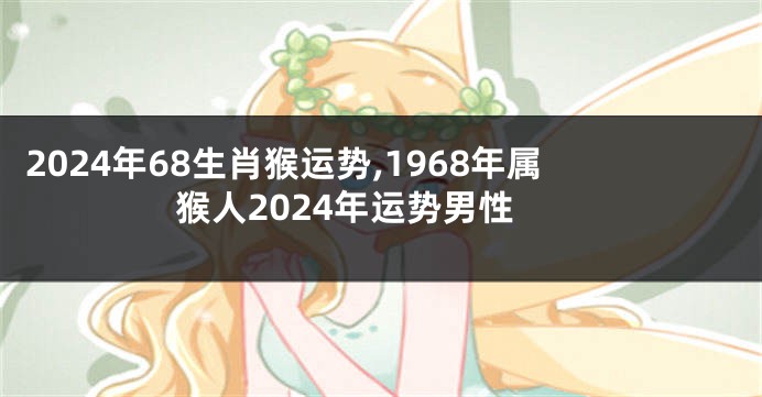 2024年68生肖猴运势,1968年属猴人2024年运势男性