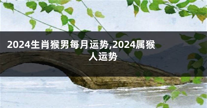 2024生肖猴男每月运势,2024属猴人运势