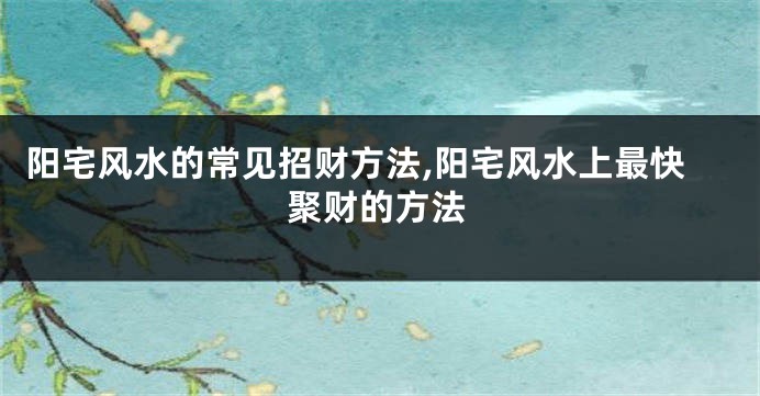 阳宅风水的常见招财方法,阳宅风水上最快聚财的方法