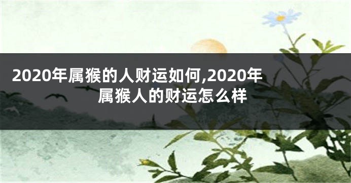 2020年属猴的人财运如何,2020年属猴人的财运怎么样