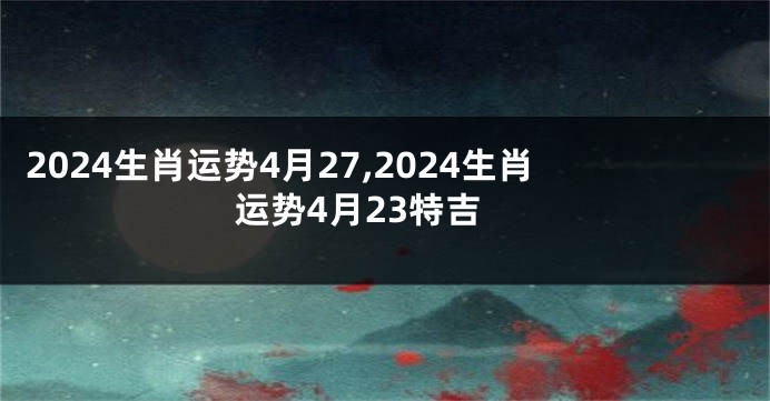 2024生肖运势4月27,2024生肖运势4月23特吉