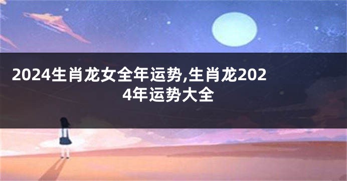 2024生肖龙女全年运势,生肖龙2024年运势大全