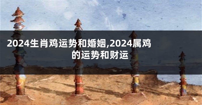 2024生肖鸡运势和婚姻,2024属鸡的运势和财运