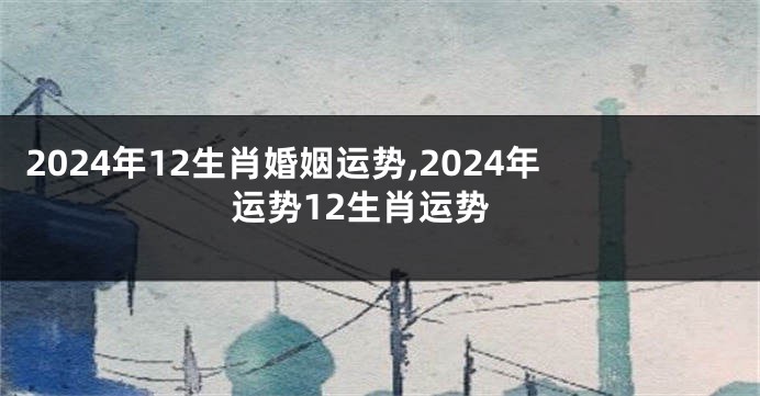 2024年12生肖婚姻运势,2024年运势12生肖运势