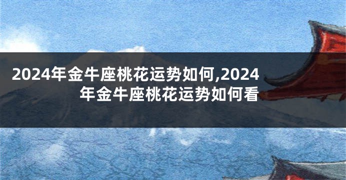 2024年金牛座桃花运势如何,2024年金牛座桃花运势如何看