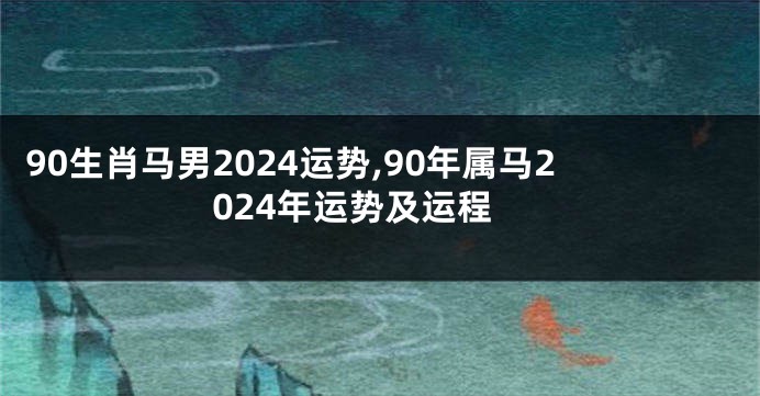 90生肖马男2024运势,90年属马2024年运势及运程