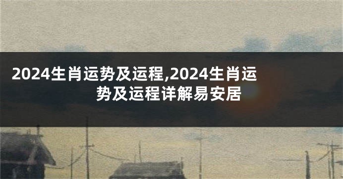 2024生肖运势及运程,2024生肖运势及运程详解易安居