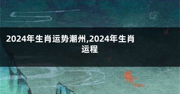 2024年生肖运势潮州,2024年生肖运程