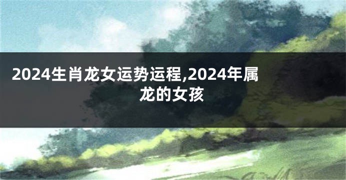 2024生肖龙女运势运程,2024年属龙的女孩