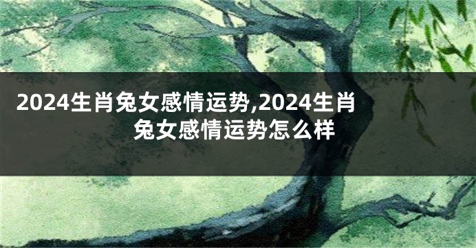 2024生肖兔女感情运势,2024生肖兔女感情运势怎么样