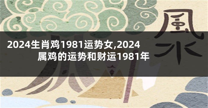 2024生肖鸡1981运势女,2024属鸡的运势和财运1981年