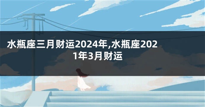 水瓶座三月财运2024年,水瓶座2021年3月财运
