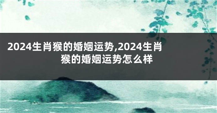 2024生肖猴的婚姻运势,2024生肖猴的婚姻运势怎么样