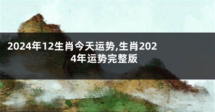 2024年12生肖今天运势,生肖2024年运势完整版