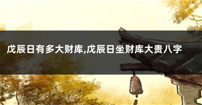 戊辰日有多大财库,戊辰日坐财库大贵八字